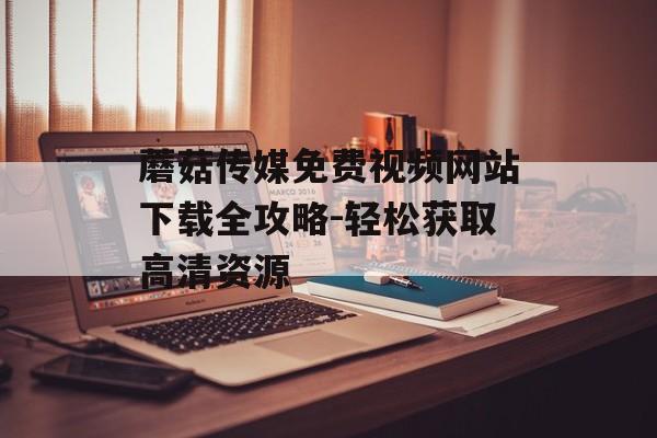 蘑菇传媒免费视频网站下载全攻略-轻松获取高清资源