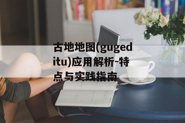 古地地图(gugeditu)应用解析-特点与实践指南