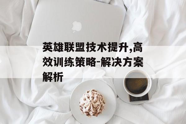 英雄联盟技术提升,高效训练策略-解决方案解析