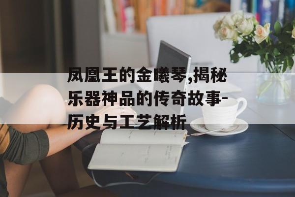 凤凰王的金曦琴,揭秘乐器神品的传奇故事-历史与工艺解析