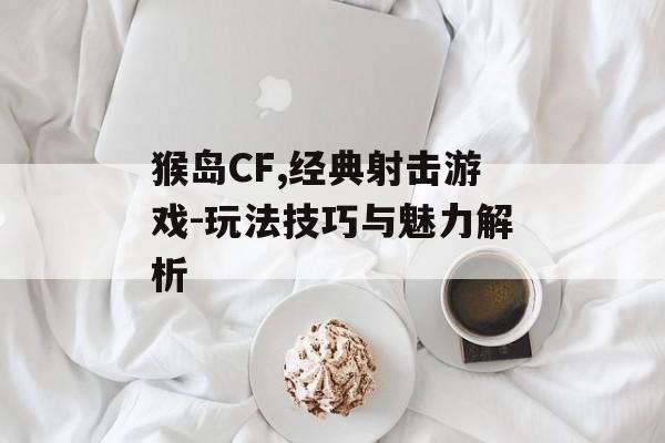 猴岛CF,经典射击游戏-玩法技巧与魅力解析
