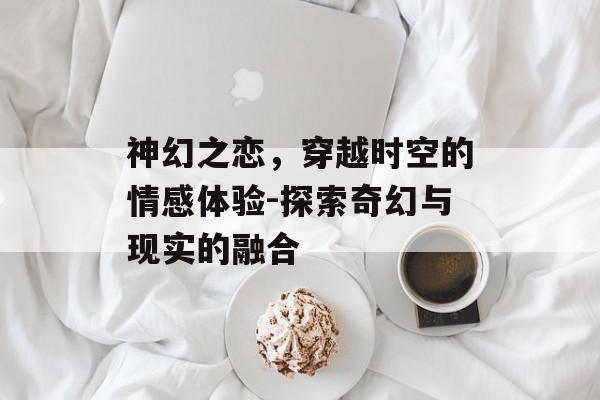 神幻之恋，穿越时空的情感体验-探索奇幻与现实的融合