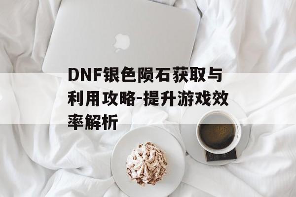 DNF银色陨石获取与利用攻略-提升游戏效率解析