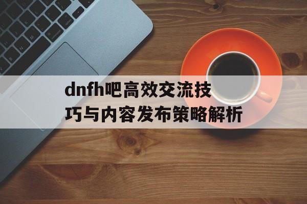 dnfh吧高效交流技巧与内容发布策略解析