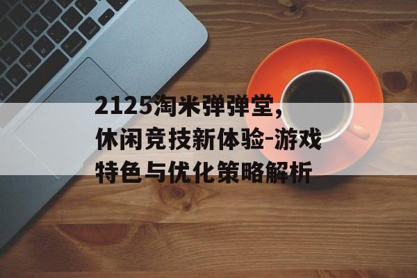 2125淘米弹弹堂,休闲竞技新体验-游戏特色与优化策略解析