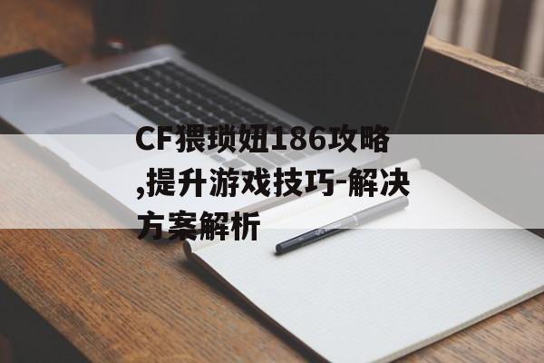 CF猥琐妞186攻略,提升游戏技巧-解决方案解析