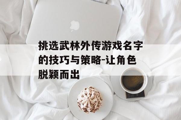 挑选武林外传游戏名字的技巧与策略-让角色脱颖而出