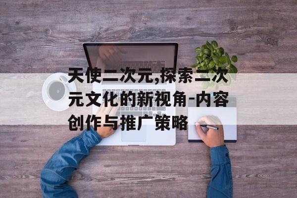 天使二次元,探索二次元文化的新视角-内容创作与推广策略