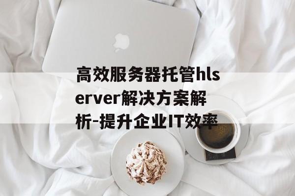 高效服务器托管hlserver解决方案解析-提升企业IT效率