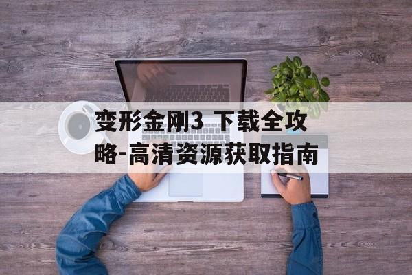 变形金刚3 下载全攻略-高清资源获取指南