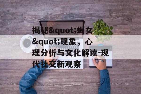 揭秘"蝎女"现象，心理分析与文化解读-现代社交新观察