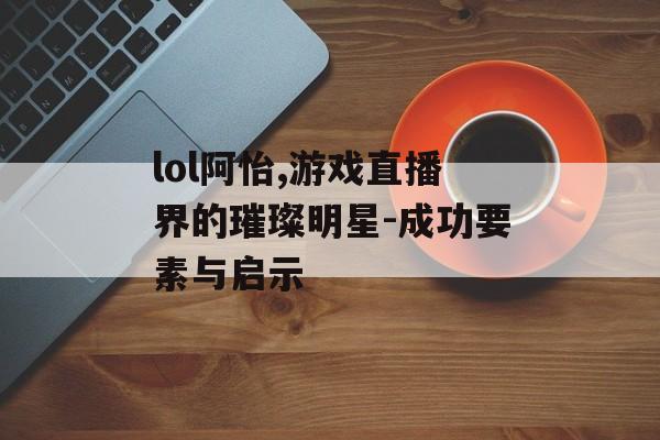 lol阿怡,游戏直播界的璀璨明星-成功要素与启示