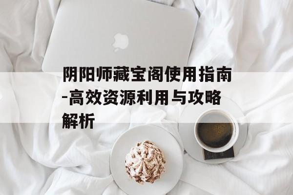 阴阳师藏宝阁使用指南-高效资源利用与攻略解析