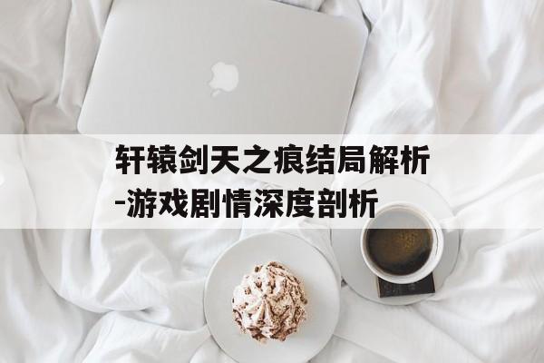 轩辕剑天之痕结局解析-游戏剧情深度剖析