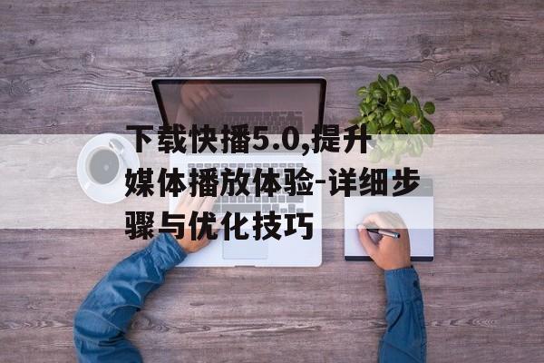 下载快播5.0,提升媒体播放体验-详细步骤与优化技巧