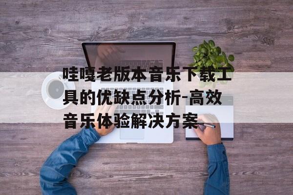 哇嘎老版本音乐下载工具的优缺点分析-高效音乐体验解决方案