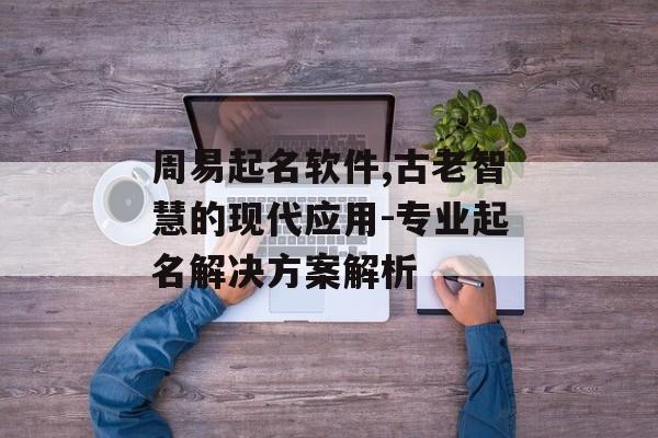 周易起名软件,古老智慧的现代应用-专业起名解决方案解析