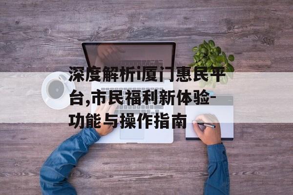 深度解析i厦门惠民平台,市民福利新体验-功能与操作指南