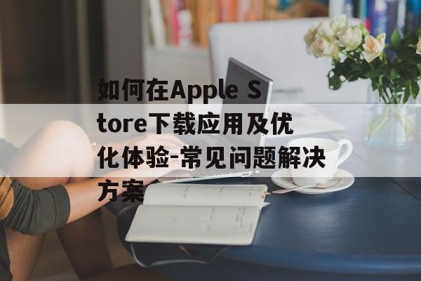 如何在Apple Store下载应用及优化体验-常见问题解决方案
