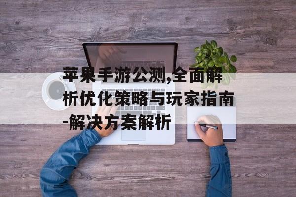 苹果手游公测,全面解析优化策略与玩家指南-解决方案解析