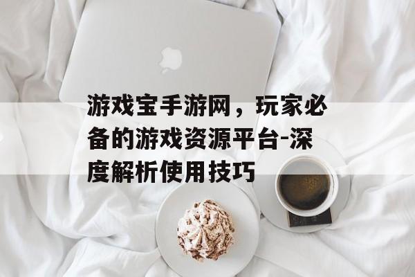 游戏宝手游网，玩家必备的游戏资源平台-深度解析使用技巧