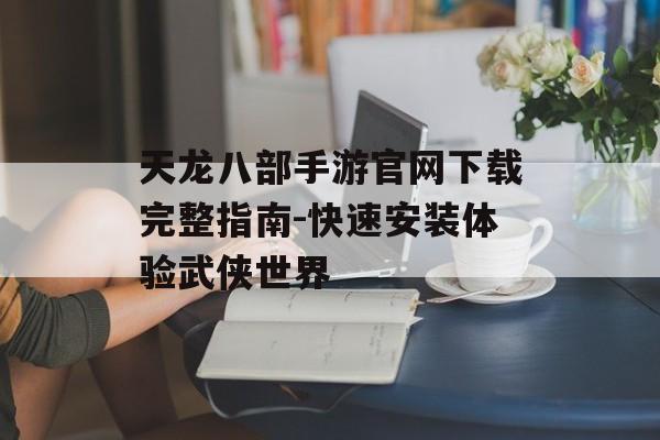 天龙八部手游官网下载完整指南-快速安装体验武侠世界