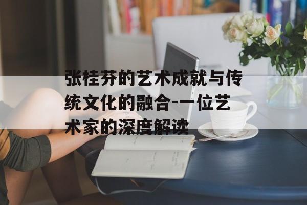 张桂芬的艺术成就与传统文化的融合-一位艺术家的深度解读