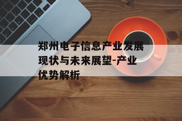 郑州电子信息产业发展现状与未来展望-产业优势解析