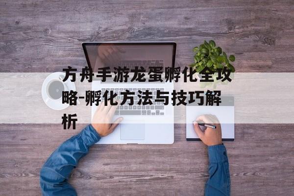 方舟手游龙蛋孵化全攻略-孵化方法与技巧解析