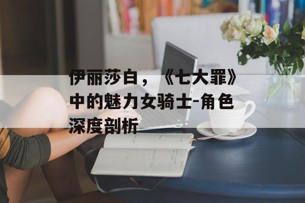 伊丽莎白，《七大罪》中的魅力女骑士-角色深度剖析