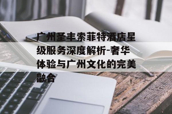 广州圣丰索菲特酒店星级服务深度解析-奢华体验与广州文化的完美融合