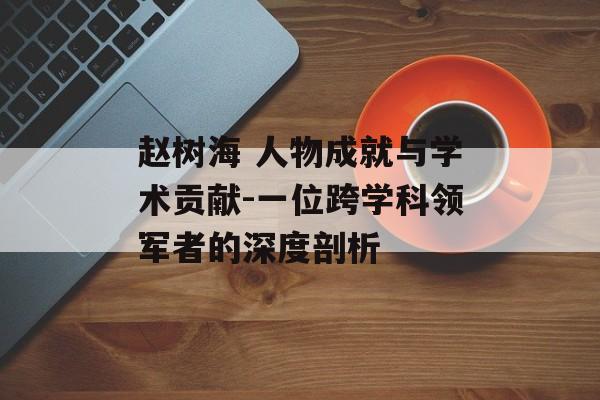 赵树海 人物成就与学术贡献-一位跨学科领军者的深度剖析
