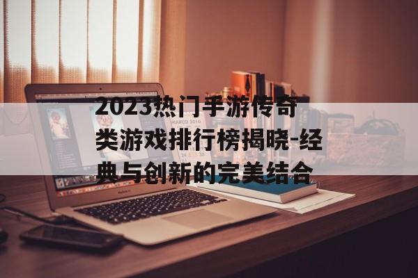 2023热门手游传奇类游戏排行榜揭晓-经典与创新的完美结合