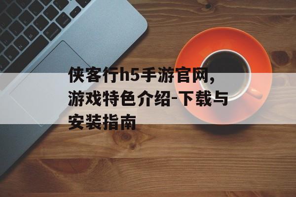 侠客行h5手游官网,游戏特色介绍-下载与安装指南