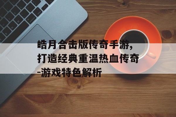 皓月合击版传奇手游,打造经典重温热血传奇-游戏特色解析
