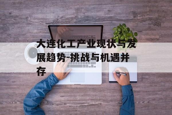 大连化工产业现状与发展趋势-挑战与机遇并存