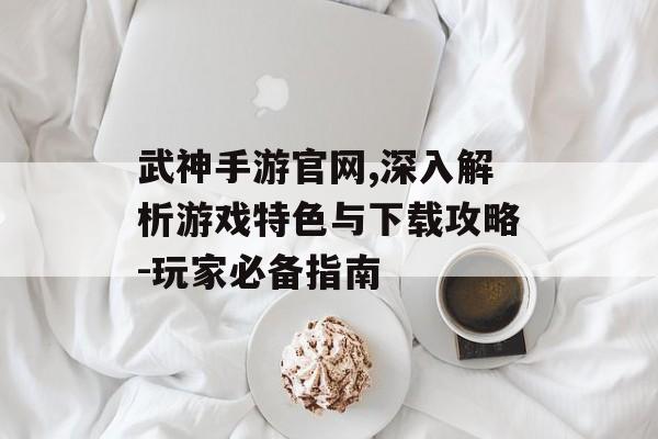 武神手游官网,深入解析游戏特色与下载攻略-玩家必备指南