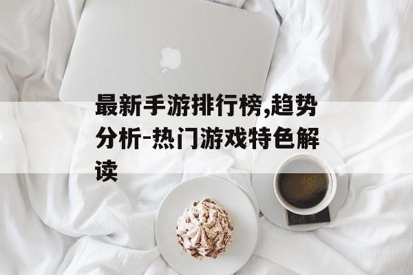 最新手游排行榜,趋势分析-热门游戏特色解读
