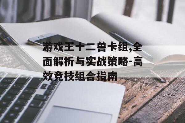 游戏王十二兽卡组,全面解析与实战策略-高效竞技组合指南