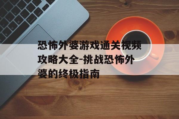 恐怖外婆游戏通关视频攻略大全-挑战恐怖外婆的终极指南
