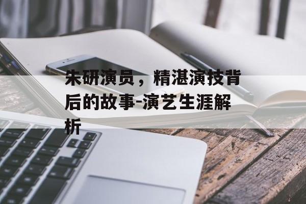 朱研演员，精湛演技背后的故事-演艺生涯解析