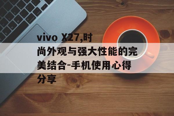 vivo X27,时尚外观与强大性能的完美结合-手机使用心得分享
