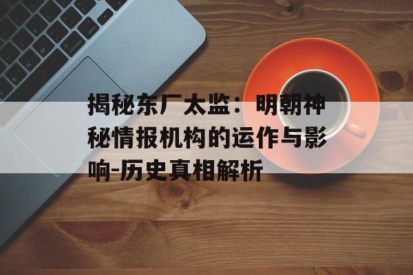 揭秘东厂太监：明朝神秘情报机构的运作与影响-历史真相解析