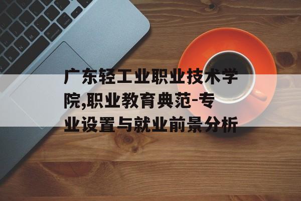 广东轻工业职业技术学院,职业教育典范-专业设置与就业前景分析