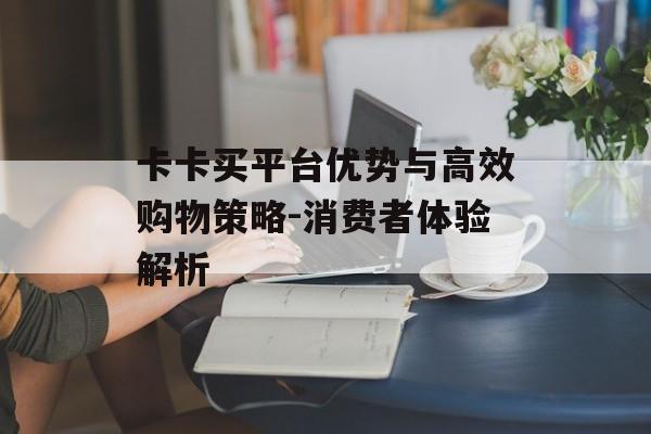 卡卡买平台优势与高效购物策略-消费者体验解析