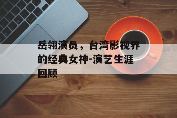 岳翎演员，台湾影视界的经典女神-演艺生涯回顾