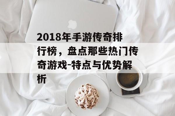 2018年手游传奇排行榜，盘点那些热门传奇游戏-特点与优势解析