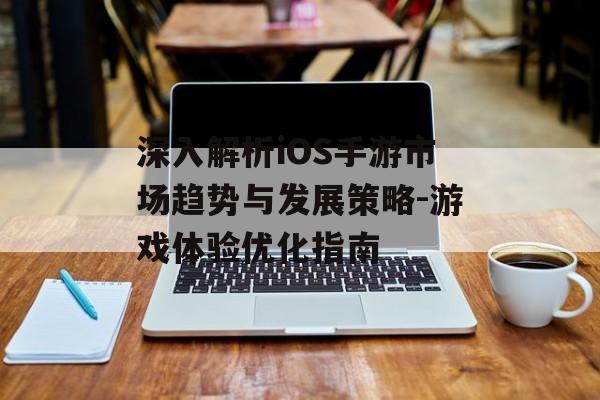 深入解析iOS手游市场趋势与发展策略-游戏体验优化指南