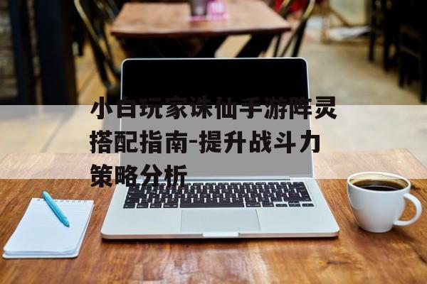 小白玩家诛仙手游阵灵搭配指南-提升战斗力策略分析