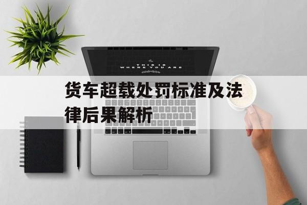 货车超载处罚标准及法律后果解析